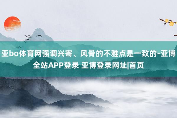 亚bo体育网强调兴寄、风骨的不雅点是一致的-亚博全站APP登录 亚博登录网址|首页