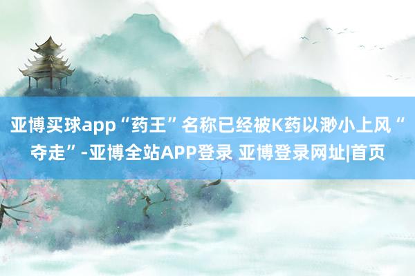 亚博买球app“药王”名称已经被K药以渺小上风“夺走”-亚博全站APP登录 亚博登录网址|首页