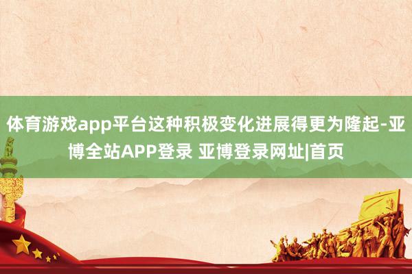 体育游戏app平台这种积极变化进展得更为隆起-亚博全站APP登录 亚博登录网址|首页