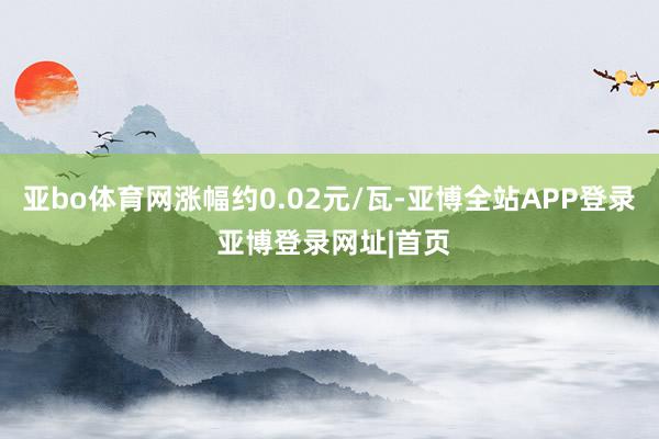 亚bo体育网涨幅约0.02元/瓦-亚博全站APP登录 亚博登录网址|首页