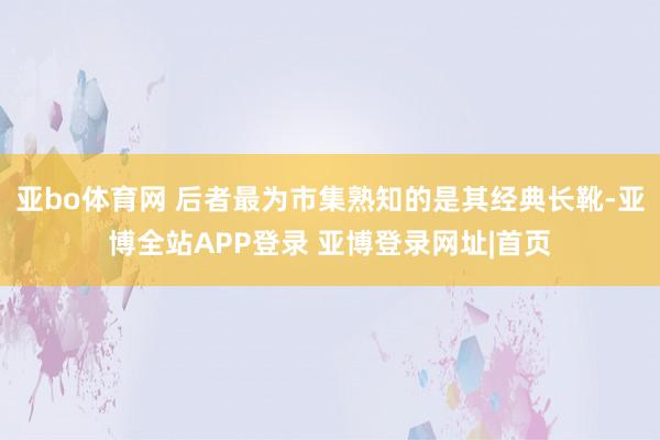 亚bo体育网 后者最为市集熟知的是其经典长靴-亚博全站APP登录 亚博登录网址|首页