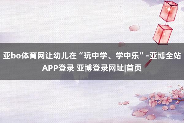 亚bo体育网让幼儿在“玩中学、学中乐”-亚博全站APP登录 亚博登录网址|首页