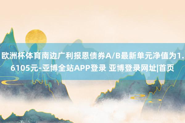 欧洲杯体育南边广利报恩债券A/B最新单元净值为1.6105元-亚博全站APP登录 亚博登录网址|首页