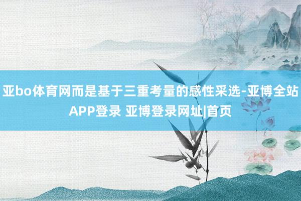 亚bo体育网而是基于三重考量的感性采选-亚博全站APP登录 亚博登录网址|首页