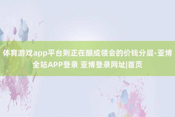 体育游戏app平台则正在酿成领会的价钱分层-亚博全站APP登录 亚博登录网址|首页