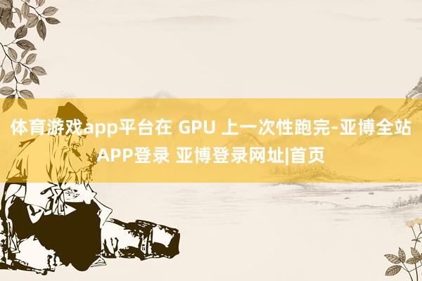 体育游戏app平台在 GPU 上一次性跑完-亚博全站APP登录 亚博登录网址|首页
