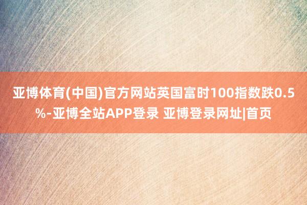 亚博体育(中国)官方网站英国富时100指数跌0.5%-亚博全站APP登录 亚博登录网址|首页