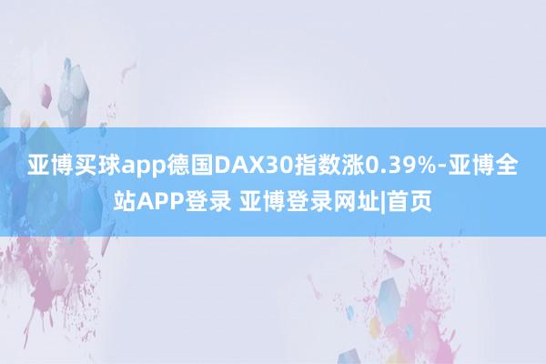 亚博买球app德国DAX30指数涨0.39%-亚博全站APP登录 亚博登录网址|首页