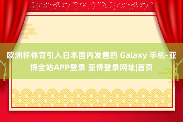 欧洲杯体育引入日本国内发售的 Galaxy 手机-亚博全站APP登录 亚博登录网址|首页