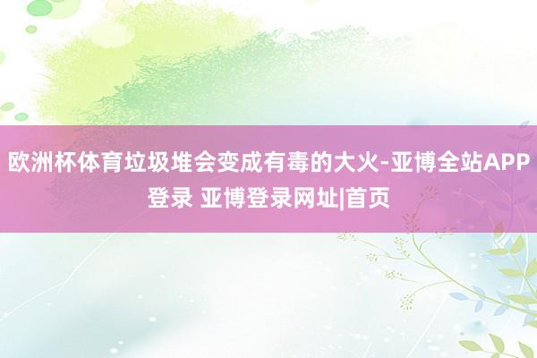 欧洲杯体育垃圾堆会变成有毒的大火-亚博全站APP登录 亚博登录网址|首页