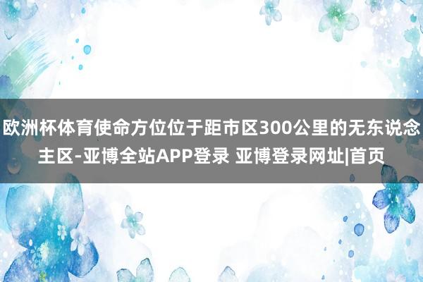 欧洲杯体育使命方位位于距市区300公里的无东说念主区-亚博全站APP登录 亚博登录网址|首页