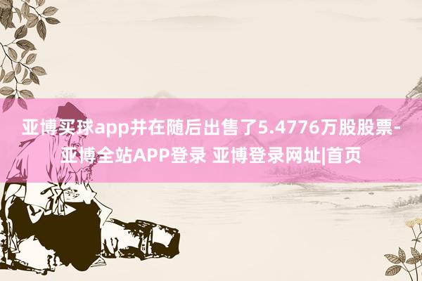 亚博买球app并在随后出售了5.4776万股股票-亚博全站APP登录 亚博登录网址|首页