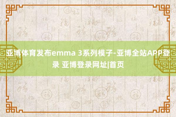 亚博体育发布emma 3系列模子-亚博全站APP登录 亚博登录网址|首页