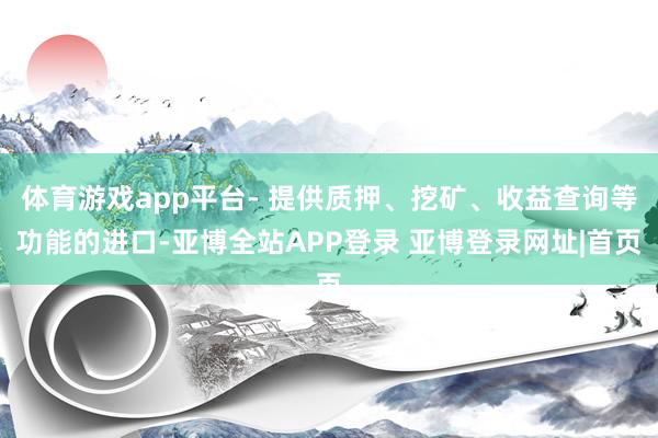 体育游戏app平台- 提供质押、挖矿、收益查询等功能的进口-亚博全站APP登录 亚博登录网址|首页
