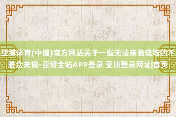 亚博体育(中国)官方网站关于一些无法亲临现场的不雅众来说-亚博全站APP登录 亚博登录网址|首页