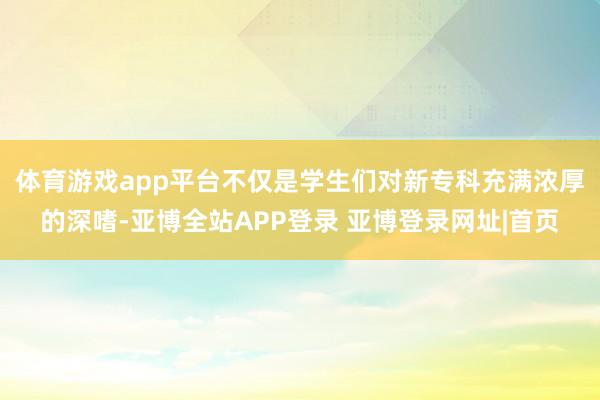 体育游戏app平台　　不仅是学生们对新专科充满浓厚的深嗜-亚博全站APP登录 亚博登录网址|首页
