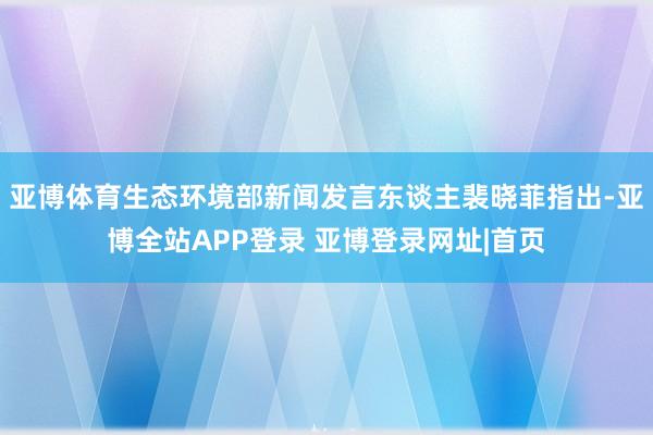 亚博体育生态环境部新闻发言东谈主裴晓菲指出-亚博全站APP登录 亚博登录网址|首页