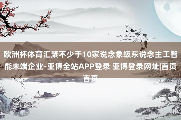 欧洲杯体育汇聚不少于10家说念象级东说念主工智能末端企业-亚博全站APP登录 亚博登录网址|首页