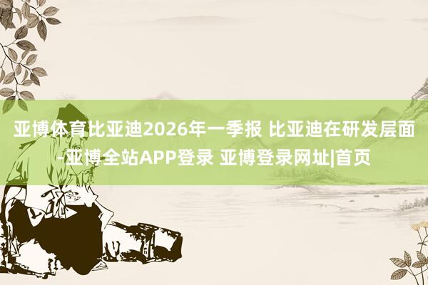 亚博体育比亚迪2026年一季报 比亚迪在研发层面-亚博全站APP登录 亚博登录网址|首页