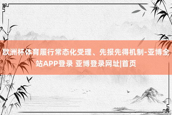 欧洲杯体育履行常态化受理、先报先得机制-亚博全站APP登录 亚博登录网址|首页