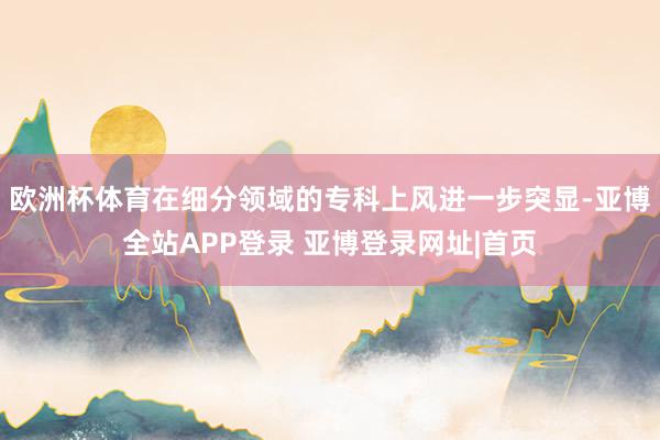 欧洲杯体育在细分领域的专科上风进一步突显-亚博全站APP登录 亚博登录网址|首页