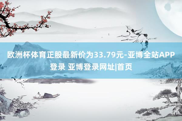 欧洲杯体育正股最新价为33.79元-亚博全站APP登录 亚博登录网址|首页