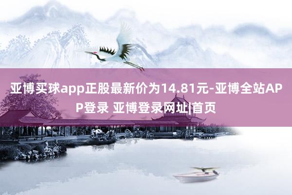 亚博买球app正股最新价为14.81元-亚博全站APP登录 亚博登录网址|首页