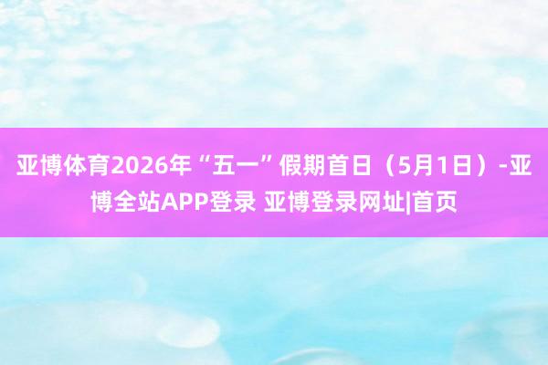 亚博体育2026年“五一”假期首日（5月1日）-亚博全站APP登录 亚博登录网址|首页