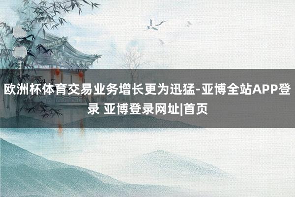欧洲杯体育交易业务增长更为迅猛-亚博全站APP登录 亚博登录网址|首页