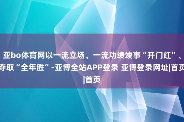 亚bo体育网以一流立场、一流功绩竣事“开门红”、夺取“全年胜”-亚博全站APP登录 亚博登录网址|首页