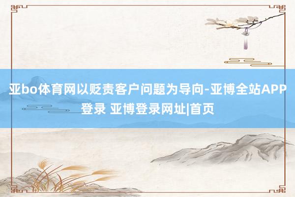 亚bo体育网以贬责客户问题为导向-亚博全站APP登录 亚博登录网址|首页
