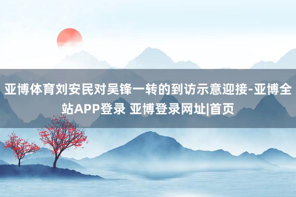 亚博体育　　刘安民对吴锋一转的到访示意迎接-亚博全站APP登录 亚博登录网址|首页