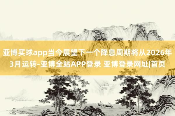 亚博买球app当今展望下一个降息周期将从2026年3月运转-亚博全站APP登录 亚博登录网址|首页