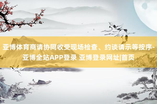 亚博体育商请协同收受现场检查、约谈请示等按序-亚博全站APP登录 亚博登录网址|首页