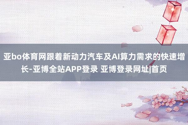 亚bo体育网跟着新动力汽车及AI算力需求的快速增长-亚博全站APP登录 亚博登录网址|首页