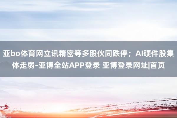 亚bo体育网立讯精密等多股伙同跌停;AI硬件股集体走弱-亚博全站APP登录 亚博登录网址|首页