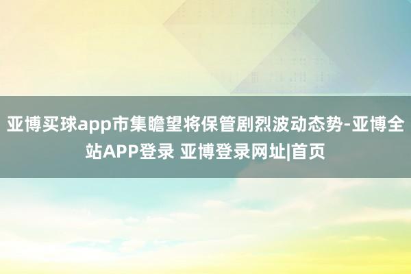 亚博买球app市集瞻望将保管剧烈波动态势-亚博全站APP登录 亚博登录网址|首页