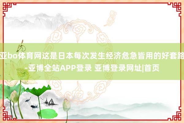 亚bo体育网这是日本每次发生经济危急皆用的好套路-亚博全站APP登录 亚博登录网址|首页