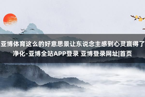 亚博体育这么的好意思景让东说念主感到心灵赢得了净化-亚博全站APP登录 亚博登录网址|首页