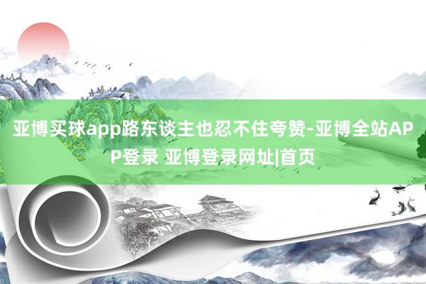 亚博买球app路东谈主也忍不住夸赞-亚博全站APP登录 亚博登录网址|首页