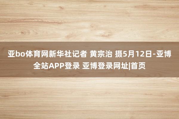 亚bo体育网新华社记者 黄宗治 摄5月12日-亚博全站APP登录 亚博登录网址|首页