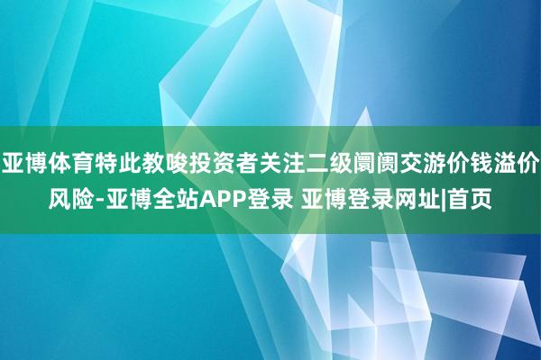 亚博体育特此教唆投资者关注二级阛阓交游价钱溢价风险-亚博全站APP登录 亚博登录网址|首页
