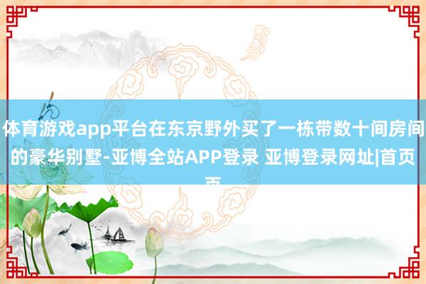 体育游戏app平台在东京野外买了一栋带数十间房间的豪华别墅-亚博全站APP登录 亚博登录网址|首页