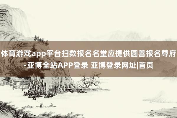 体育游戏app平台扫数报名名堂应提供圆善报名尊府-亚博全站APP登录 亚博登录网址|首页