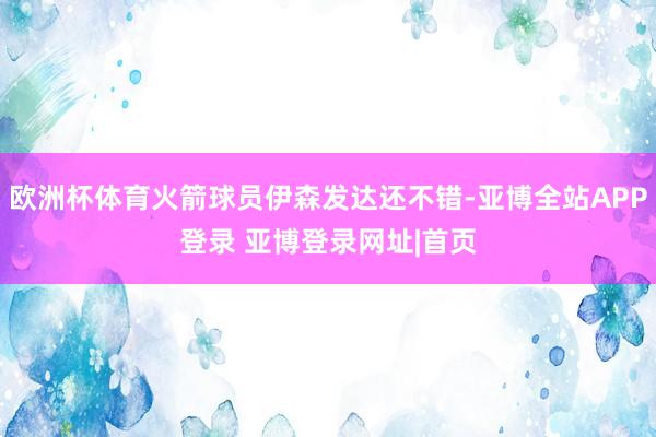 欧洲杯体育火箭球员伊森发达还不错-亚博全站APP登录 亚博登录网址|首页