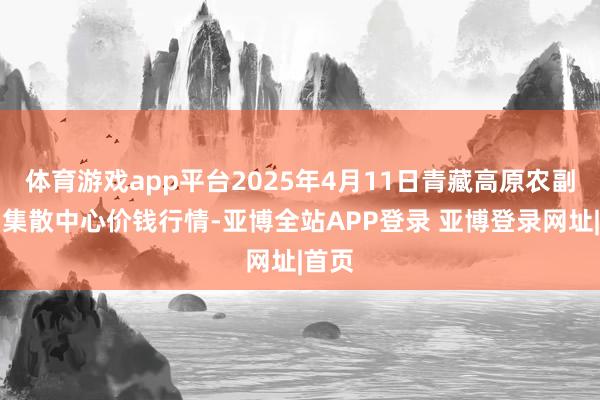 体育游戏app平台2025年4月11日青藏高原农副居品集散中心价钱行情-亚博全站APP登录 亚博登录网址|首页