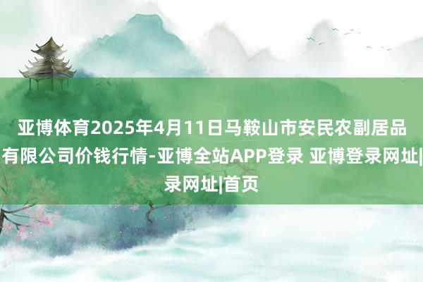 亚博体育2025年4月11日马鞍山市安民农副居品交易有限公司价钱行情-亚博全站APP登录 亚博登录网址|首页