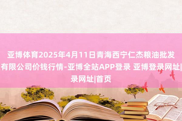 亚博体育2025年4月11日青海西宁仁杰粮油批发市集有限公司价钱行情-亚博全站APP登录 亚博登录网址|首页