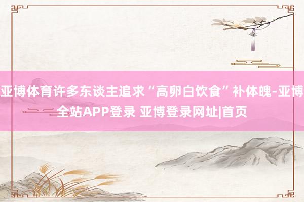 亚博体育许多东谈主追求“高卵白饮食”补体魄-亚博全站APP登录 亚博登录网址|首页