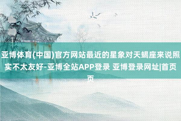 亚博体育(中国)官方网站最近的星象对天蝎座来说照实不太友好-亚博全站APP登录 亚博登录网址|首页